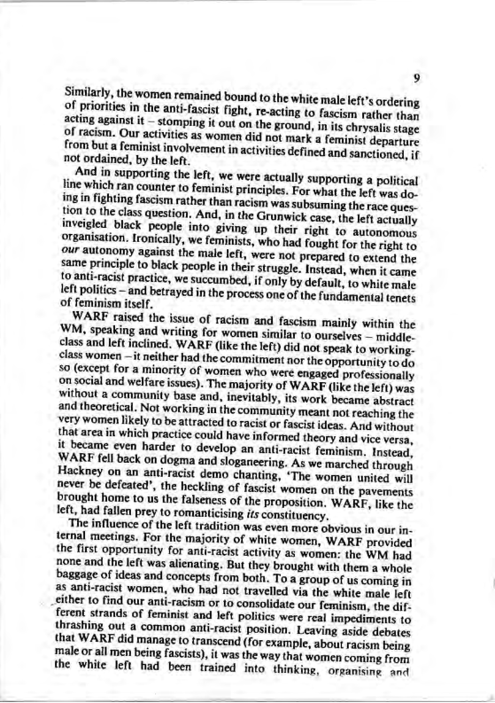 9 Similarly, the women remained bound to the white mal left’s ordering of priorites in the anti-fascist figh, re-acting to fascism rather tha acting against it — stomy i i from but a femirist involvementin actvitis defined and sanctioned. 11 not ordained, by the left And in supporting the left, we were actually supporting a political line which ran counter to feminist principies. For what the left was d. g in fighting fascism rather than racism was subsuming the race ques. fion lo the class question. And, in the Grunwick case, the left actually weigled black people into giving up their right to autonomous organisation. [ronically, we feminists, who had fought for the right to our autonomy against the male left, were not prepared to extend the same principle to black people in their struggle. Instead, when it came Lo anti-racist practice, we succumbed, if only by default, to white male Ieft politics - and betrayed in the process one of the fundamental tenets of f If. WARF raised the issue of racism and fascism mainly within the WM, speaking and writing for women similar to ourselves - middie. class and left inclined. WARF (like the left) did not speak to working- class women —it neither had the commitment nor the opportunity to d 50 (except for a minority of women who were engaged professionally on social and welfare issucs). The majority of WARF (like the lefr) was without a community base and, inevitably, its work became abstract and theoretical. Not working in the community meant not reaching the very women likely to be attracted to racist or fascist ideas. And without that area in which practice could have informed theary and vice veraa, it became even harder to develop an anti.racist feminism, Instead. WARF fell back on dogma and sloganeering. As we marched through Hackney on an anti-racist demo chanting, “The women united will never be defeated", the heckling of fascist women on the pavements brought home to us the falseness of the proposition. WARF, like the left, had fallen prey to romanticising its constituency. ‘The influence of the left tradition was even more obyious in our in- ternal meetings. For the majority of white women, WARF provided the first opportunity for anti-racist activity as women: the WM had none and the left was alienating. But they brought with them a whole baggage of ideas and concepts from both. To a group of us coming in as anti-racist women, who had not travelled via the cither 10 find our ant the dif- ferent strands of feminist and left politics were real impediments to thrashing out a common anti-racist position. Leaving aside debates that WARF did manage o transcend (for example, about racism being male o all men being fascists), it was the way that women coming from the white left had been trained into thinking, orpanising anct
